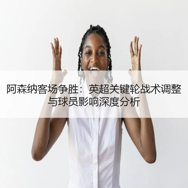阿森纳客场争胜:英超关键轮战术调整与球员影响深度分析